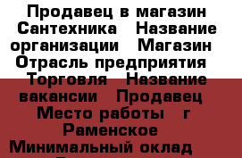 Продавец в магазин Сантехника › Название организации ­ Магазин › Отрасль предприятия ­ Торговля › Название вакансии ­ Продавец › Место работы ­ г. Раменское › Минимальный оклад ­ 800 › Возраст от ­ 40 › Возраст до ­ 50 - Московская обл., Раменский р-н, Раменское г. Работа » Вакансии   